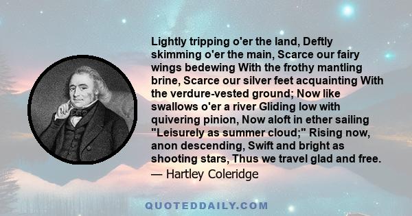 Lightly tripping o'er the land, Deftly skimming o'er the main, Scarce our fairy wings bedewing With the frothy mantling brine, Scarce our silver feet acquainting With the verdure-vested ground; Now like swallows o'er a