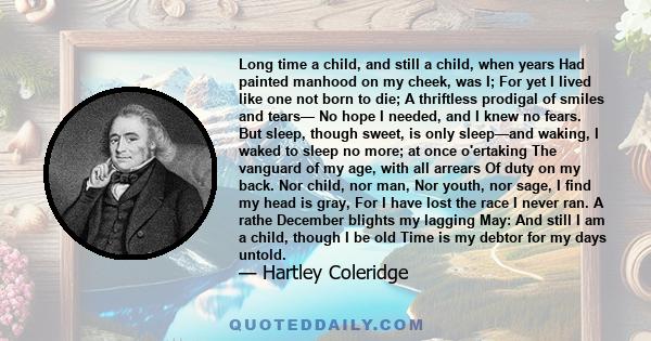 Long time a child, and still a child, when years Had painted manhood on my cheek, was I; For yet I lived like one not born to die; A thriftless prodigal of smiles and tears— No hope I needed, and I knew no fears. But