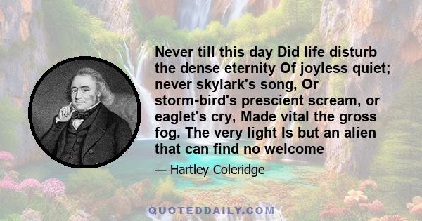 Never till this day Did life disturb the dense eternity Of joyless quiet; never skylark's song, Or storm-bird's prescient scream, or eaglet's cry, Made vital the gross fog. The very light Is but an alien that can find