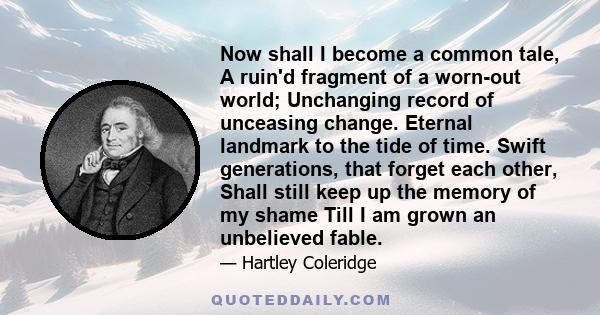 Now shall I become a common tale, A ruin'd fragment of a worn-out world; Unchanging record of unceasing change. Eternal landmark to the tide of time. Swift generations, that forget each other, Shall still keep up the