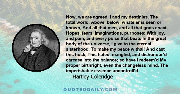 Now, we are agreed, I and my destinies. The total world, Above, below, whate'er is seen or known, And all that men, and all that gods enact, Hopes, fears, imaginations, purposes; With joy, and pain, and every pulse that 