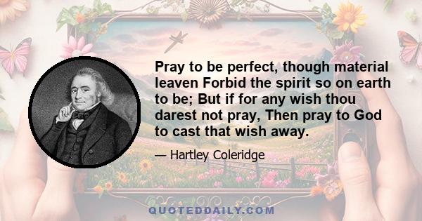 Pray to be perfect, though material leaven Forbid the spirit so on earth to be; But if for any wish thou darest not pray, Then pray to God to cast that wish away.