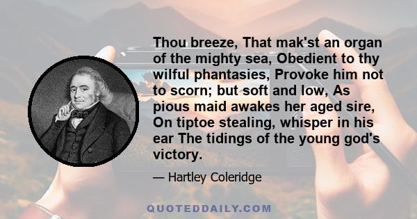 Thou breeze, That mak'st an organ of the mighty sea, Obedient to thy wilful phantasies, Provoke him not to scorn; but soft and low, As pious maid awakes her aged sire, On tiptoe stealing, whisper in his ear The tidings