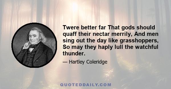 Twere better far That gods should quaff their nectar merrily, And men sing out the day like grasshoppers, So may they haply lull the watchful thunder.