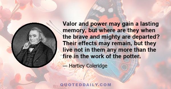 Valor and power may gain a lasting memory, but where are they when the brave and mighty are departed? Their effects may remain, but they live not in them any more than the fire in the work of the potter.