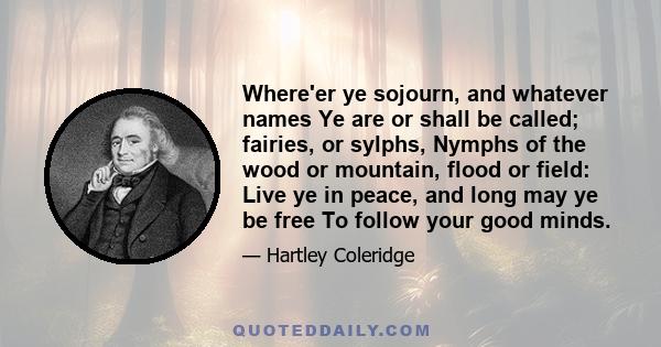 Where'er ye sojourn, and whatever names Ye are or shall be called; fairies, or sylphs, Nymphs of the wood or mountain, flood or field: Live ye in peace, and long may ye be free To follow your good minds.