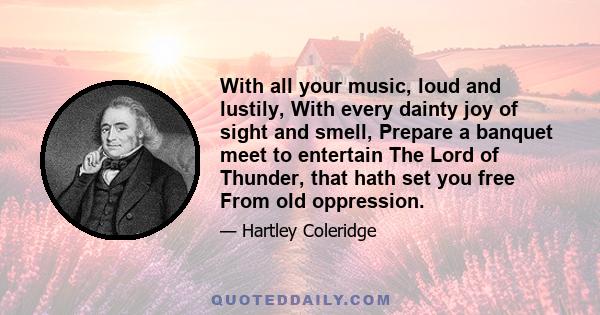 With all your music, loud and lustily, With every dainty joy of sight and smell, Prepare a banquet meet to entertain The Lord of Thunder, that hath set you free From old oppression.