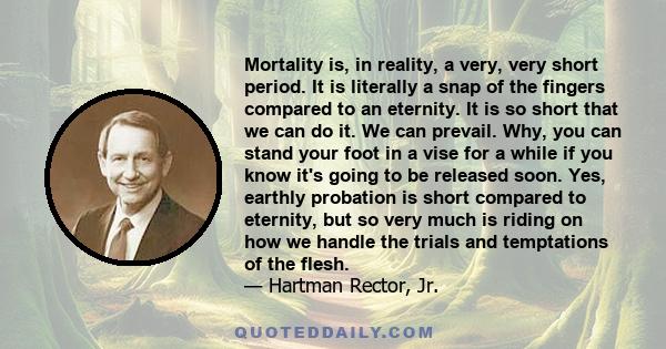 Mortality is, in reality, a very, very short period. It is literally a snap of the fingers compared to an eternity. It is so short that we can do it. We can prevail. Why, you can stand your foot in a vise for a while if 