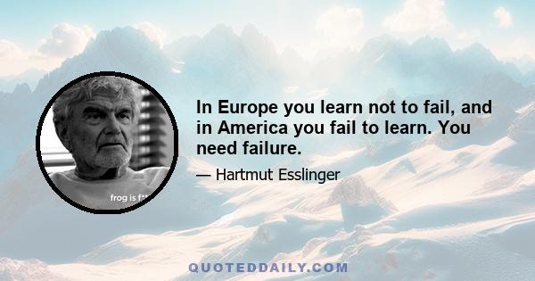 In Europe you learn not to fail, and in America you fail to learn. You need failure.