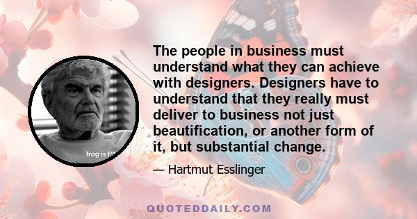 The people in business must understand what they can achieve with designers. Designers have to understand that they really must deliver to business not just beautification, or another form of it, but substantial change.