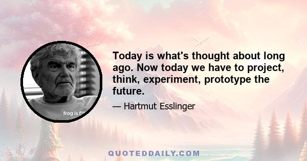 Today is what's thought about long ago. Now today we have to project, think, experiment, prototype the future.