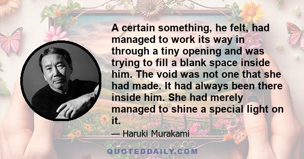 A certain something, he felt, had managed to work its way in through a tiny opening and was trying to fill a blank space inside him. The void was not one that she had made. It had always been there inside him. She had