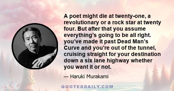 A poet might die at twenty-one, a revolutionary or a rock star at twenty four. But after that you assume everything’s going to be all right. you’ve made it past Dead Man’s Curve and you’re out of the tunnel, cruising