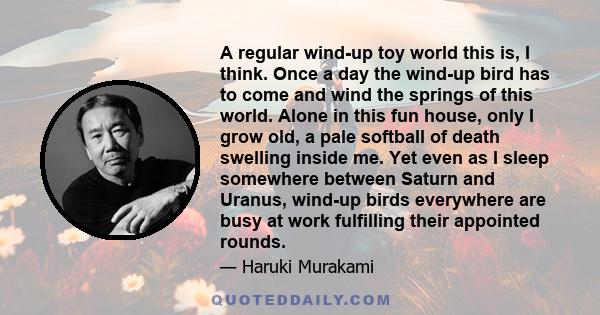 A regular wind-up toy world this is, I think. Once a day the wind-up bird has to come and wind the springs of this world. Alone in this fun house, only I grow old, a pale softball of death swelling inside me. Yet even