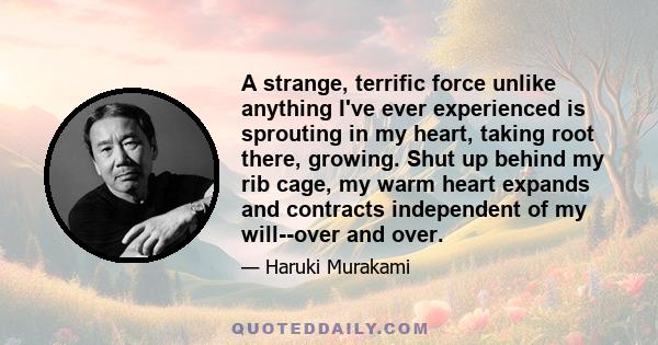 A strange, terrific force unlike anything I've ever experienced is sprouting in my heart, taking root there, growing. Shut up behind my rib cage, my warm heart expands and contracts independent of my will--over and over.