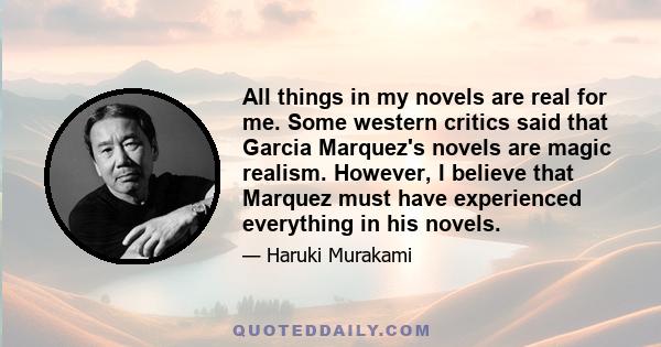 All things in my novels are real for me. Some western critics said that Garcia Marquez's novels are magic realism. However, I believe that Marquez must have experienced everything in his novels.