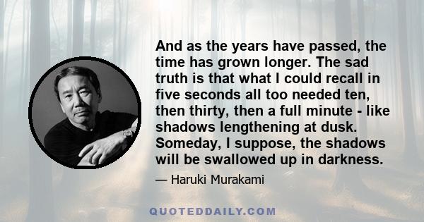 And as the years have passed, the time has grown longer. The sad truth is that what I could recall in five seconds all too needed ten, then thirty, then a full minute - like shadows lengthening at dusk. Someday, I