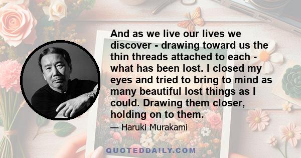 And as we live our lives we discover - drawing toward us the thin threads attached to each - what has been lost. I closed my eyes and tried to bring to mind as many beautiful lost things as I could. Drawing them closer, 