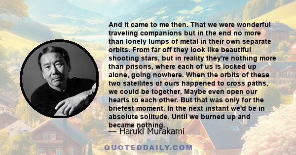 And it came to me then. That we were wonderful traveling companions but in the end no more than lonely lumps of metal in their own separate orbits. From far off they look like beautiful shooting stars, but in reality