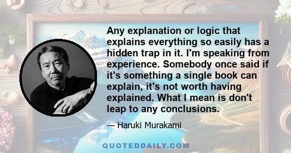 Any explanation or logic that explains everything so easily has a hidden trap in it. I'm speaking from experience. Somebody once said if it's something a single book can explain, it's not worth having explained. What I