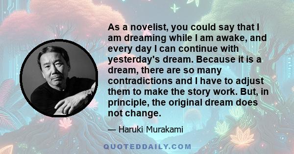 As a novelist, you could say that I am dreaming while I am awake, and every day I can continue with yesterday's dream. Because it is a dream, there are so many contradictions and I have to adjust them to make the story