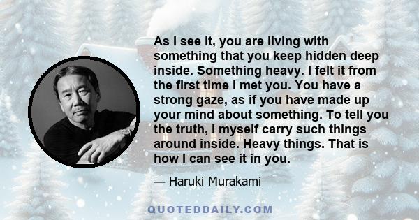 As I see it, you are living with something that you keep hidden deep inside. Something heavy. I felt it from the first time I met you. You have a strong gaze, as if you have made up your mind about something. To tell