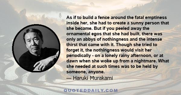 As if to build a fence around the fatal emptiness inside her, she had to create a sunny person that she became. But if you peeled away the ornamental egos that she had built, there was only an abbys of nothingness and