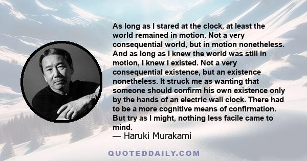 As long as I stared at the clock, at least the world remained in motion. Not a very consequential world, but in motion nonetheless. And as long as I knew the world was still in motion, I knew I existed. Not a very