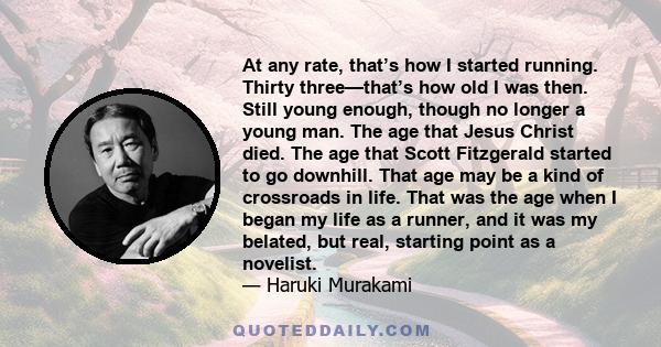 At any rate, that’s how I started running. Thirty three—that’s how old I was then. Still young enough, though no longer a young man. The age that Jesus Christ died. The age that Scott Fitzgerald started to go downhill.