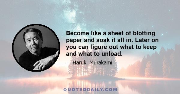 Become like a sheet of blotting paper and soak it all in. Later on you can figure out what to keep and what to unload.