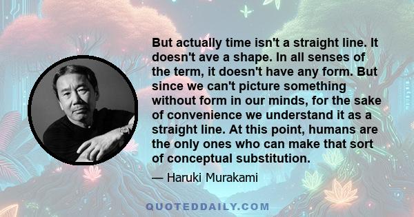 But actually time isn't a straight line. It doesn't ave a shape. In all senses of the term, it doesn't have any form. But since we can't picture something without form in our minds, for the sake of convenience we