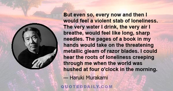 But even so, every now and then I would feel a violent stab of loneliness. The very water I drink, the very air I breathe, would feel like long, sharp needles. The pages of a book in my hands would take on the