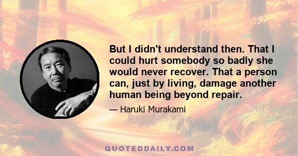 But I didn't understand then. That I could hurt somebody so badly she would never recover. That a person can, just by living, damage another human being beyond repair.