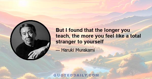 But I found that the longer you teach, the more you feel like a total stranger to yourself