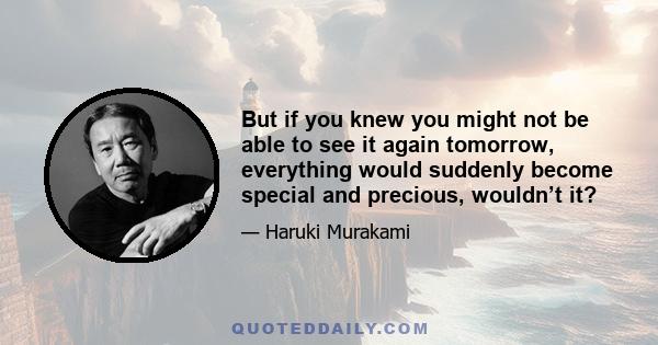 But if you knew you might not be able to see it again tomorrow, everything would suddenly become special and precious, wouldn’t it?