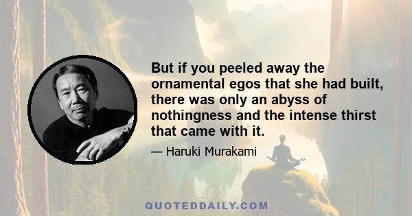 But if you peeled away the ornamental egos that she had built, there was only an abyss of nothingness and the intense thirst that came with it.