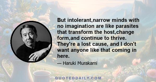 But intolerant,narrow minds with no imagination are like parasites that transform the host,change form,and continue to thrive. They're a lost cause, and I don't want anyone like that coming in here.