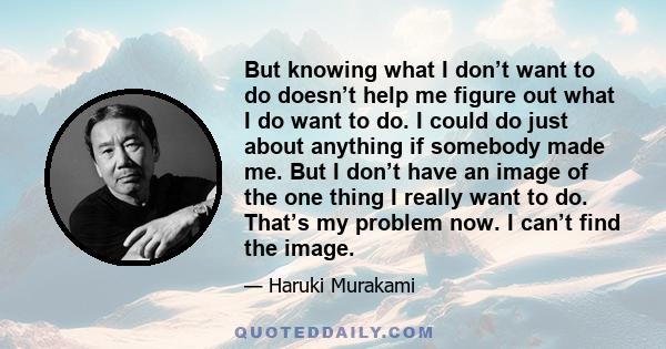 But knowing what I don’t want to do doesn’t help me figure out what I do want to do. I could do just about anything if somebody made me. But I don’t have an image of the one thing I really want to do. That’s my problem