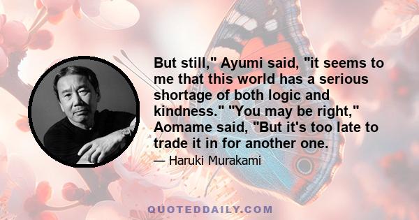 But still, Ayumi said, it seems to me that this world has a serious shortage of both logic and kindness. You may be right, Aomame said, But it's too late to trade it in for another one.