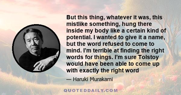 But this thing, whatever it was, this mistlike something, hung there inside my body like a certain kind of potential. I wanted to give it a name, but the word refused to come to mind. I’m terrible at finding the right