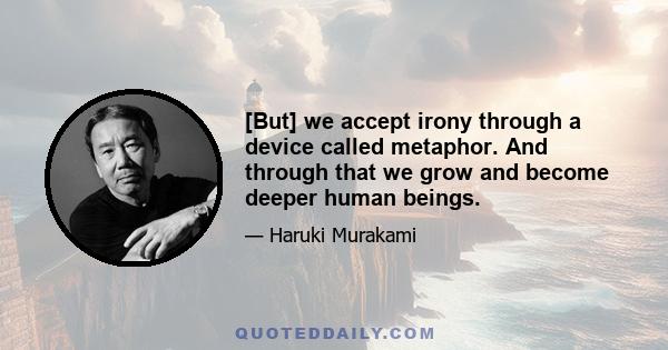 [But] we accept irony through a device called metaphor. And through that we grow and become deeper human beings.