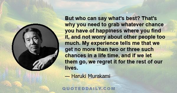 But who can say what's best? That's why you need to grab whatever chance you have of happiness where you find it, and not worry about other people too much. My experience tells me that we get no more than two or three