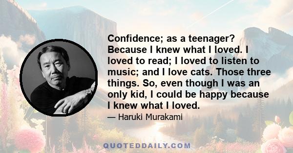 Confidence; as a teenager? Because I knew what I loved. I loved to read; I loved to listen to music; and I love cats. Those three things. So, even though I was an only kid, I could be happy because I knew what I loved.