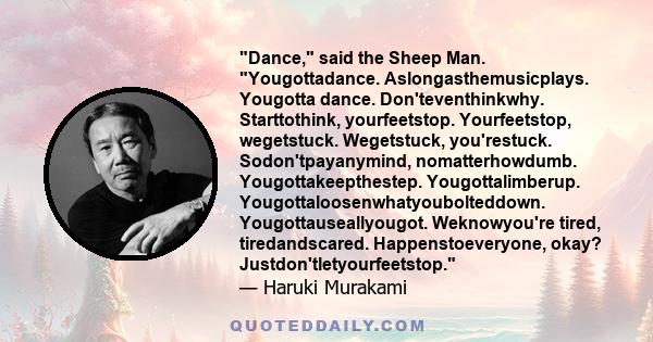 Dance, said the Sheep Man. Yougottadance. Aslongasthemusicplays. Yougotta dance. Don'teventhinkwhy. Starttothink, yourfeetstop. Yourfeetstop, wegetstuck. Wegetstuck, you'restuck. Sodon'tpayanymind, nomatterhowdumb.