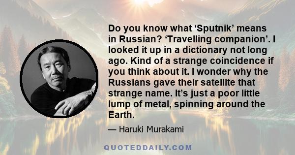 Do you know what ‘Sputnik’ means in Russian? ‘Travelling companion’. I looked it up in a dictionary not long ago. Kind of a strange coincidence if you think about it. I wonder why the Russians gave their satellite that