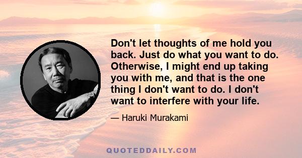 Don't let thoughts of me hold you back. Just do what you want to do. Otherwise, I might end up taking you with me, and that is the one thing I don't want to do. I don't want to interfere with your life.