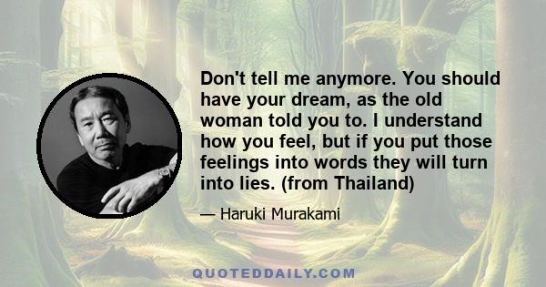 Don't tell me anymore. You should have your dream, as the old woman told you to. I understand how you feel, but if you put those feelings into words they will turn into lies. (from Thailand)