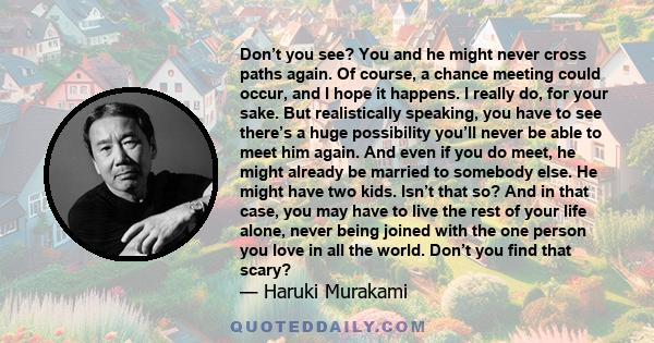 Don’t you see? You and he might never cross paths again. Of course, a chance meeting could occur, and I hope it happens. I really do, for your sake. But realistically speaking, you have to see there’s a huge possibility 