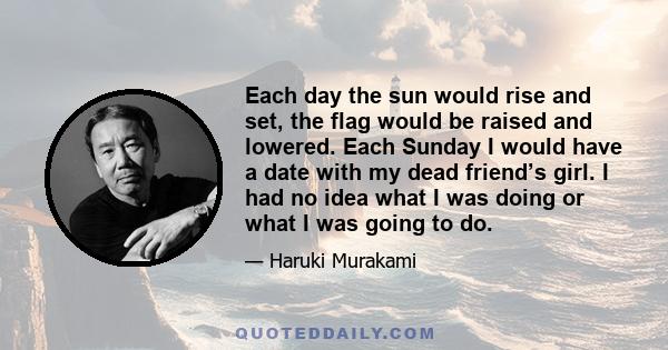 Each day the sun would rise and set, the flag would be raised and lowered. Each Sunday I would have a date with my dead friend’s girl. I had no idea what I was doing or what I was going to do.