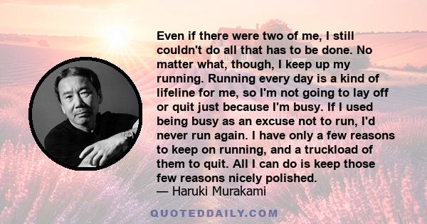 Even if there were two of me, I still couldn't do all that has to be done. No matter what, though, I keep up my running. Running every day is a kind of lifeline for me, so I'm not going to lay off or quit just because